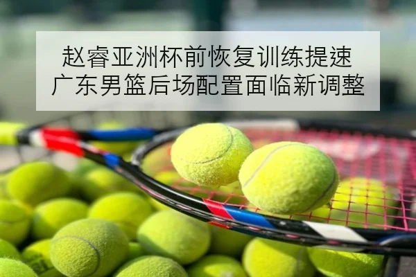 赵睿亚洲杯前恢复训练提速 广东男篮后场配置面临新调整