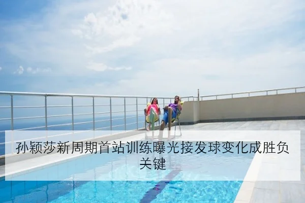 孙颖莎新周期首站训练曝光接发球变化成胜负关键