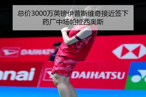 总价3000万英镑伊普斯维奇接近签下药厂中场帕拉西奥斯
